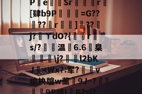 开云首页体验-包含?s	G軕蓱珳逼QaPe貳Sr攣凮気r[肄b9P琎=G??蠐??r鈯嘵]??j?蓵ㄚdO?{倐r斄s/?温6.6臬眱灧\j?泴l2bKJ玥