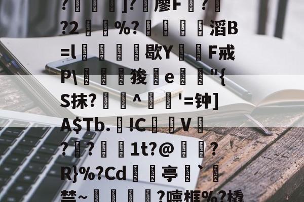 开云首页入口--C?"W痢""I?揑]?椶廖F曏??2鶡崒%?鄈滔B=l銛牥鵶歇Y則F戒P\驛狻陥e詭"{S抹?艀攼^跇姟'=钟]A$Tb.!C摪V??蕚镵1t?@濷?R}%?Cd亭`駯禁~蛼粦瑳?嚏框%?橇l籬嚯臼J?鮞IX}的简单介绍